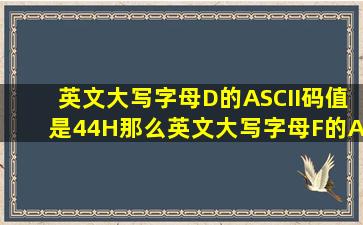 英文大写字母D的ASCII码值是44H那么英文大写字母F的ASCII码值为