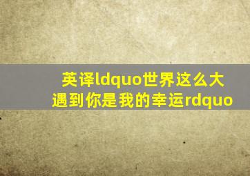 英译“世界这么大,遇到你是我的幸运。”