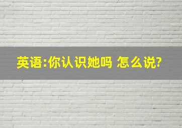 英语:你认识她吗。 怎么说?