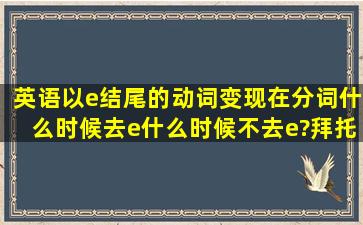 英语以e结尾的动词变现在分词什么时候去e,什么时候不去e?拜托各位...