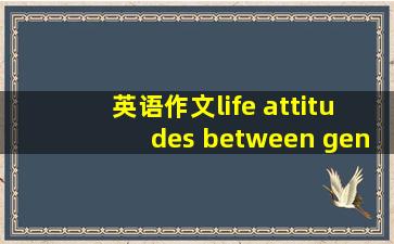 英语作文life attitudes between generrations 要求150至180字之间