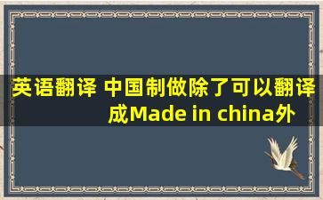 英语翻译 中国制做除了可以翻译成Made in china外还可以翻译成什么? ...