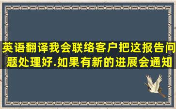 英语翻译我会联络客户把这报告问题处理好.如果有新的进展会通知你。