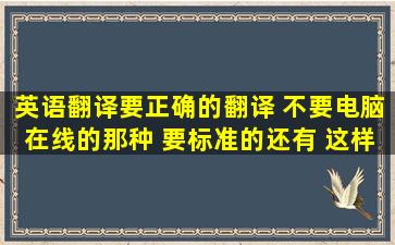 英语翻译要正确的翻译 不要电脑在线的那种 要标准的还有 这样翻译...