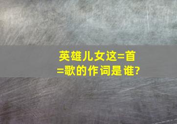 英雄儿女这=首=歌的作词是谁?