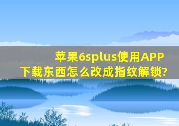 苹果6splus使用APP下载东西怎么改成指纹解锁?