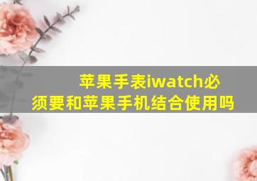 苹果手表iwatch必须要和苹果手机结合使用吗(