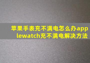 苹果手表充不满电怎么办applewatch充不满电解决方法