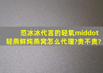 范冰冰代言的轻氧·轻燕鲜炖燕窝怎么代理?贵不贵?