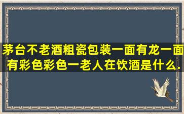 茅台不老酒,粗瓷包装,一面有龙,一面有彩色,彩色一老人在饮酒,是什么...