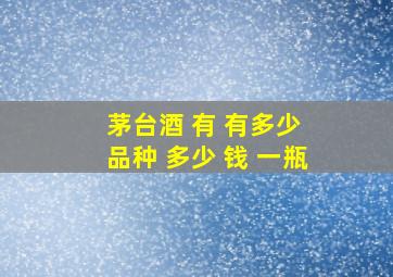 茅台酒 有 有多少 品种 多少 钱 一瓶