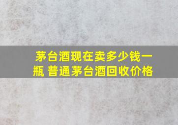 茅台酒现在卖多少钱一瓶 普通茅台酒回收价格