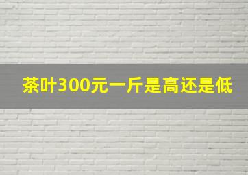 茶叶300元一斤是高还是低