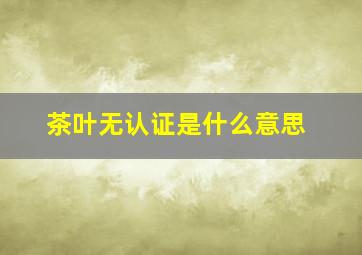 茶叶无认证是什么意思