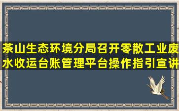 茶山生态环境分局召开零散工业废水收运台账管理平台操作指引宣讲...