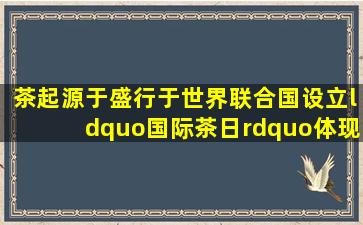 茶起源于(),盛行于世界。联合国设立“国际茶日”,体现了国际社会对...