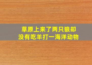 草原上来了两只狼,却没有吃羊,打一海洋动物。