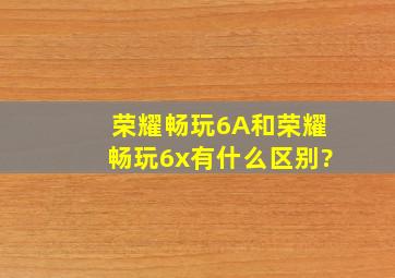 荣耀畅玩6A和荣耀畅玩6x有什么区别?