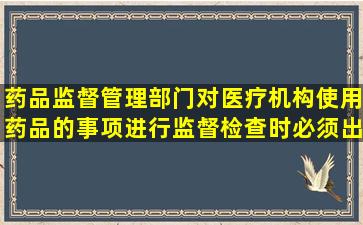 药品监督管理部门对医疗机构使用药品的事项进行监督检查时,必须出示()