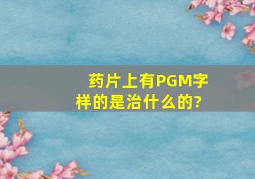 药片上有PGM字样的是治什么的?