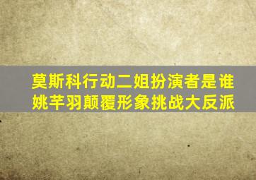 莫斯科行动二姐扮演者是谁 姚芊羽颠覆形象挑战大反派