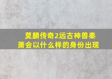 莫麟传奇2远古神兽秦萧会以什么样的身份出现