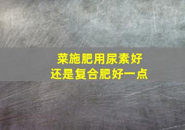 菜施肥用尿素好还是复合肥好一点