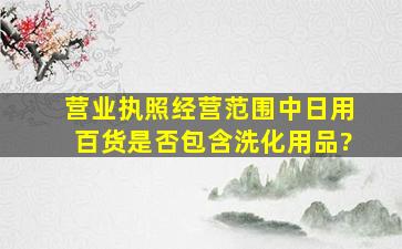 营业执照经营范围中日用百货是否包含洗化用品?