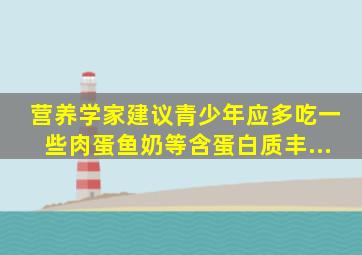 营养学家建议青少年应多吃一些肉、蛋、鱼、奶等含蛋白质丰...