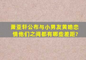 萧亚轩公布与小男友黄皓恋情,他们之间都有哪些差距?