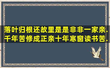 落叶归根还故里,是是非非一家亲.千年苦修成正亲,十年寒窗读书苦.打一...