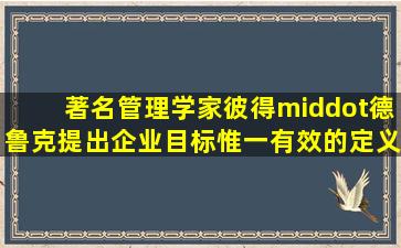 著名管理学家彼得·德鲁克提出,企业目标惟一有效的定义就是创造...