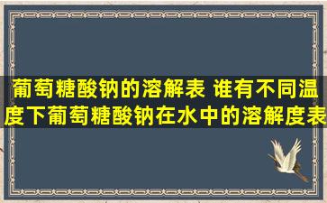 葡萄糖酸钠的溶解表 谁有不同温度下,葡萄糖酸钠在水中的溶解度表给...