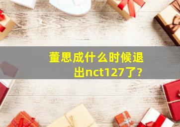 董思成什么时候退出nct127了?