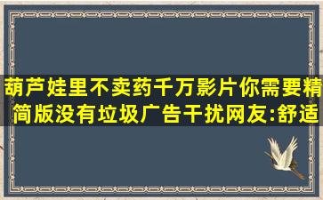 葫芦娃里不卖药千万影片你需要精简版没有垃圾广告干扰,网友:舒适...