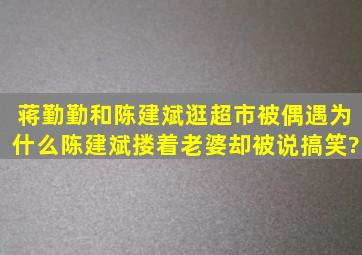 蒋勤勤和陈建斌逛超市被偶遇,为什么陈建斌搂着老婆却被说搞笑?