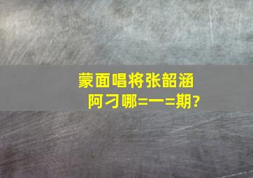 蒙面唱将张韶涵阿刁哪=一=期?