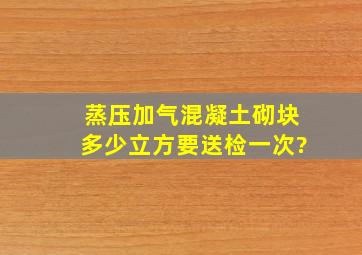 蒸压加气混凝土砌块多少立方要送检一次?