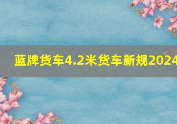 蓝牌货车4.2米货车新规2024