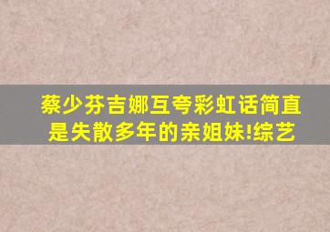 蔡少芬吉娜互夸彩虹话,简直是失散多年的亲姐妹!综艺