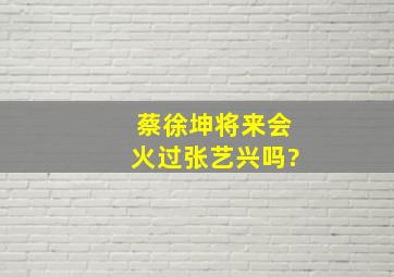 蔡徐坤将来会火过张艺兴吗?