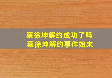 蔡徐坤解约成功了吗 蔡徐坤解约事件始末