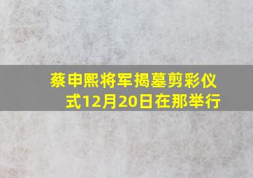 蔡申熙将军揭墓剪彩仪式12月20日在那举行