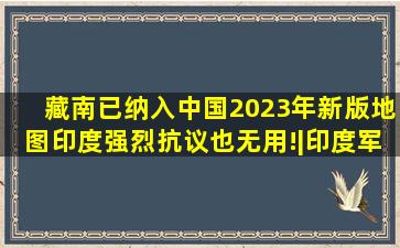 藏南已纳入中国2023年新版地图,印度强烈抗议也无用!|印度军事|中国...