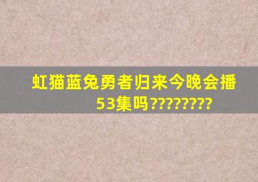 虹猫蓝兔勇者归来今晚会播53集吗????????