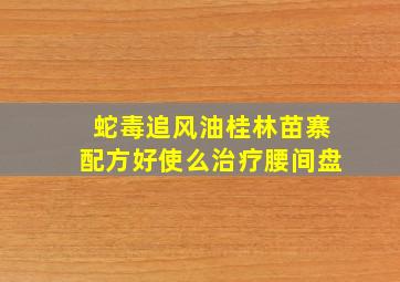 蛇毒追风油,桂林苗寨配方,好使么,治疗腰间盘。