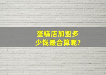 蛋糕店加盟多少钱最合算呢?