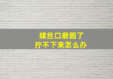 螺丝口磨圆了拧不下来怎么办