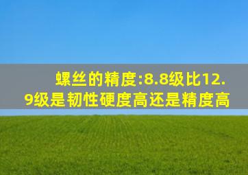 螺丝的精度:8.8级比12.9级是韧性硬度高还是精度高 