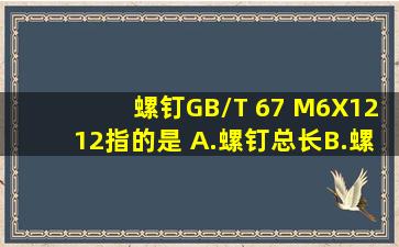 螺钉GB/T 67 M6X12,12指的是( )A.螺钉总长B.螺纹长度C.公称直径D...